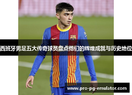 西班牙男足五大传奇球员盘点他们的辉煌成就与历史地位