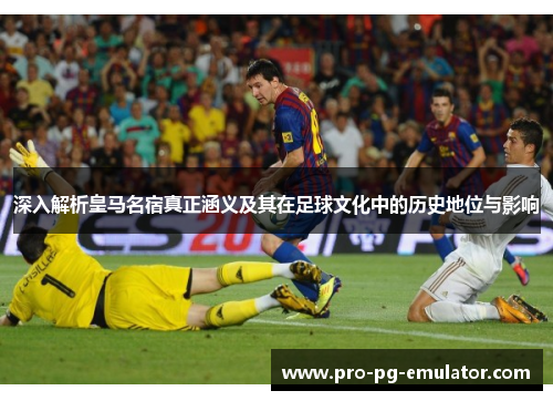 深入解析皇马名宿真正涵义及其在足球文化中的历史地位与影响