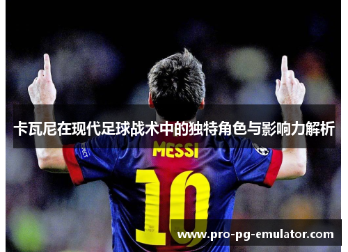 卡瓦尼在现代足球战术中的独特角色与影响力解析 卡瓦尼在现代足球战术中的独特角色与影响力解析