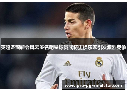 英超冬窗转会风云多名明星球员或将更换东家引发激烈竞争 英超冬窗转会风云多名明星球员或将更换东家引发激烈竞争
