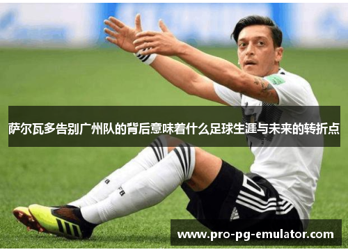 萨尔瓦多告别广州队的背后意味着什么足球生涯与未来的转折点