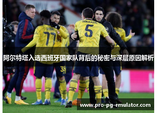 阿尔特塔入选西班牙国家队背后的秘密与深层原因解析