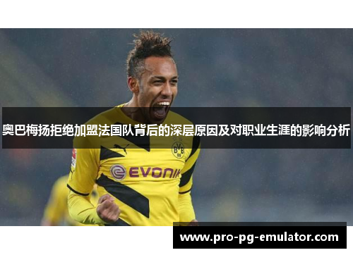 奥巴梅扬拒绝加盟法国队背后的深层原因及对职业生涯的影响分析