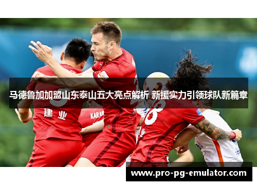 马德鲁加加盟山东泰山五大亮点解析 新援实力引领球队新篇章