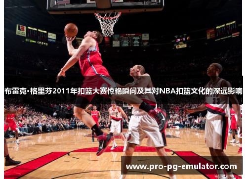布雷克·格里芬2011年扣篮大赛惊艳瞬间及其对NBA扣篮文化的深远影响 布雷克·格里芬2011年扣篮大赛惊艳瞬间及其对NBA扣篮文化的深远影响