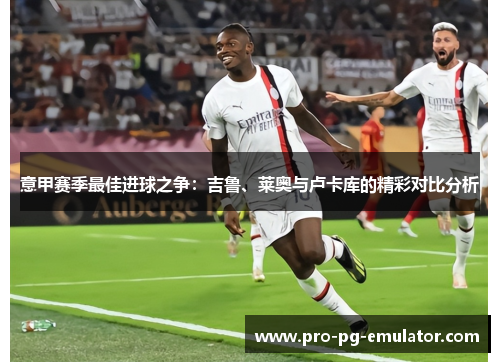 意甲赛季最佳进球之争:吉鲁、莱奥与卢卡库的精彩对比分析 意甲赛季最佳进球之争:吉鲁、莱奥与卢卡库的精彩对比分析