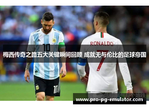 梅西传奇之路五大关键瞬间回顾 成就无与伦比的足球帝国