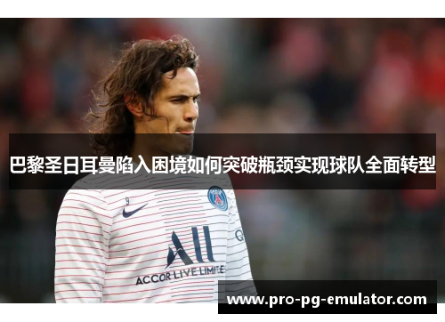 巴黎圣日耳曼陷入困境如何突破瓶颈实现球队全面转型