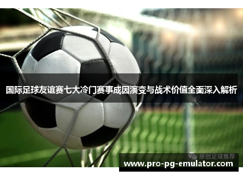 国际足球友谊赛七大冷门赛事成因演变与战术价值全面深入解析