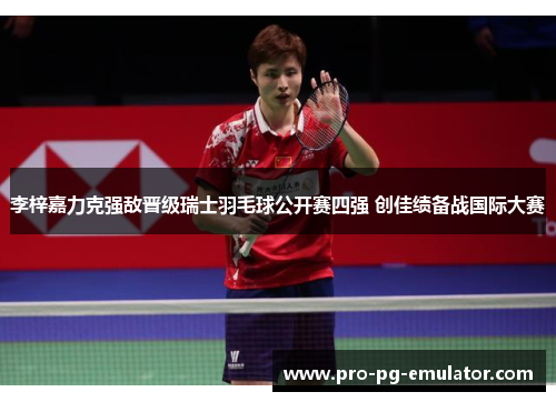李梓嘉力克强敌晋级瑞士羽毛球公开赛四强 创佳绩备战国际大赛