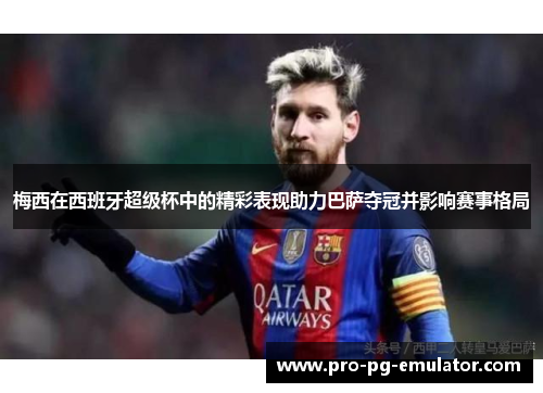 梅西在西班牙超级杯中的精彩表现助力巴萨夺冠并影响赛事格局