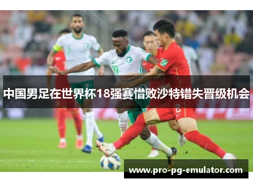中国男足在世界杯18强赛惜败沙特错失晋级机会